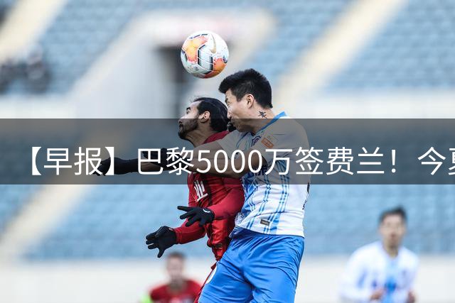 【早报】巴黎5000万签费兰！今夏已做多笔交易！