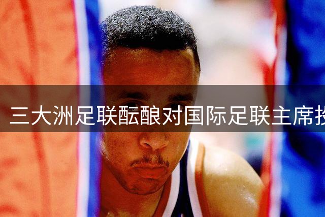 三大洲足联酝酿对国际足联主席投不信任票