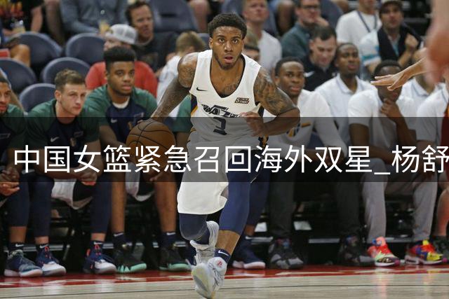 中国女篮紧急召回海外双星 杨舒予陈明伶将缺席NBL1总决赛