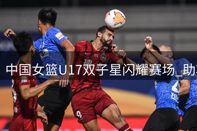 中国女篮U17双子星闪耀赛场 助攻王与得分王化学反应引热议