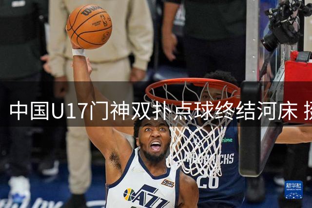 中国U17门神双扑点球终结河床 挺进明日之星决赛