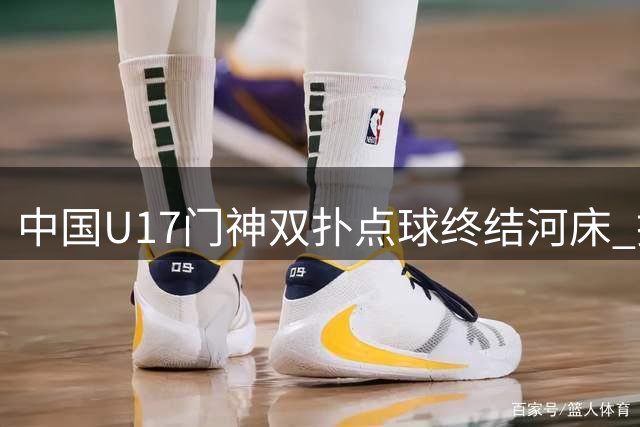 中国U17门神双扑点球终结河床 挺进明日之星决赛