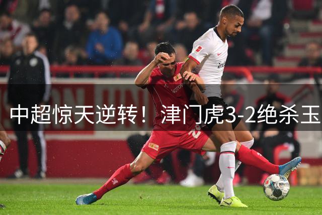 中超惊天逆转！津门虎3-2绝杀玉昆 基莱斯成关键先生
