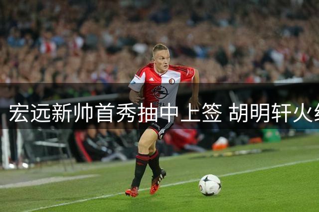 宏远新帅首秀抽中上签 胡明轩火线驰援国家队引热议