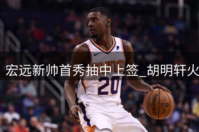 宏远新帅首秀抽中上签 胡明轩火线驰援国家队引热议