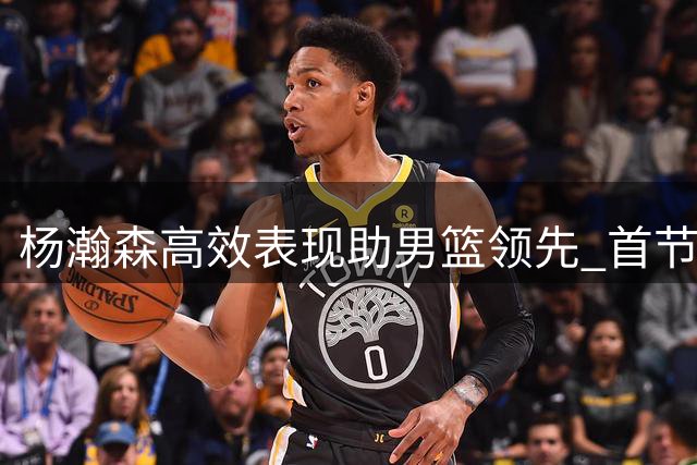 杨瀚森高效表现助男篮领先 首节带队打出12-0攻势