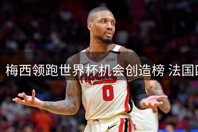 梅西领跑世界杯机会创造榜 法国四将进入前十