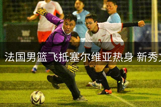 法国男篮飞抵塞尔维亚热身 新秀文班亚马宠粉合影
