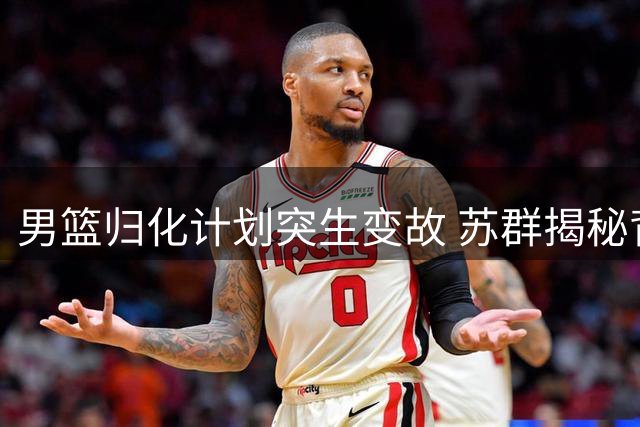 男篮归化计划突生变故 苏群揭秘背后隐情