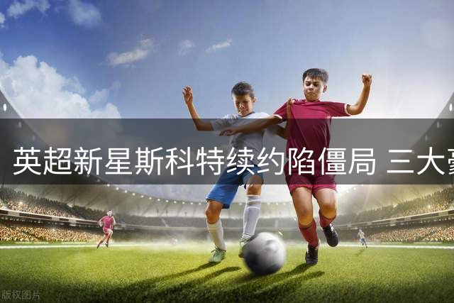 英超新星斯科特续约陷僵局 三大豪门虎视眈眈伺机挖角