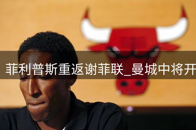 菲利普斯重返谢菲联 曼城中将开启新赛季租借之旅