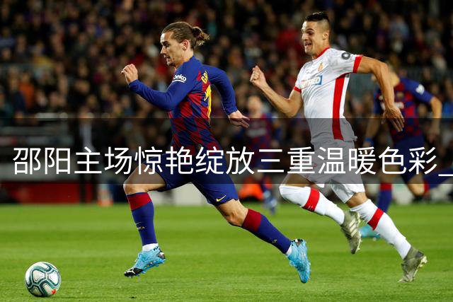 邵阳主场惊艳绽放三重温暖色彩 足球场内外演绎城市温度