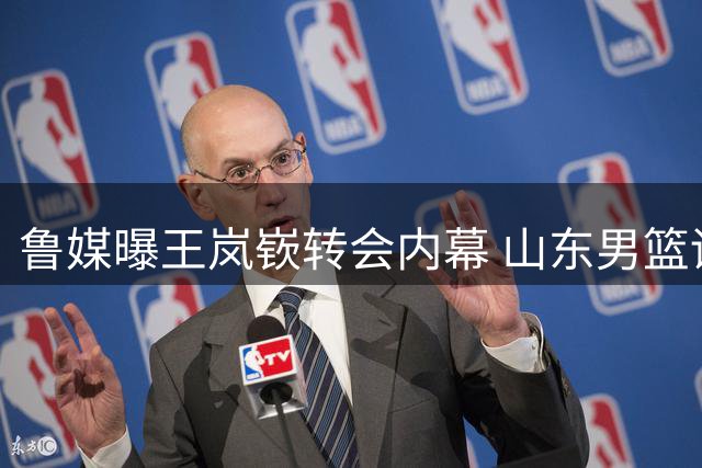 鲁媒曝王岚嵚转会内幕 山东男篮诚意打动两俱乐部