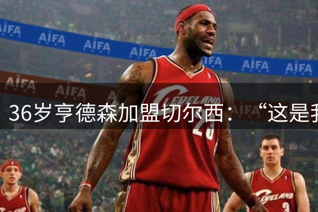 36岁亨德森加盟切尔西：“这是我无法拒绝的巨大机会”