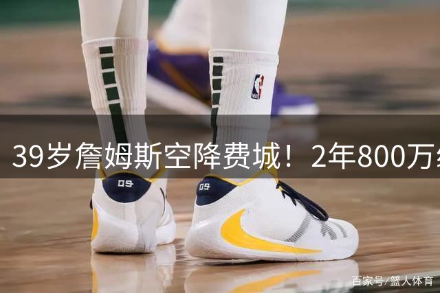 39岁詹姆斯空降费城！2年800万续写传奇 24年职业生涯创历史
