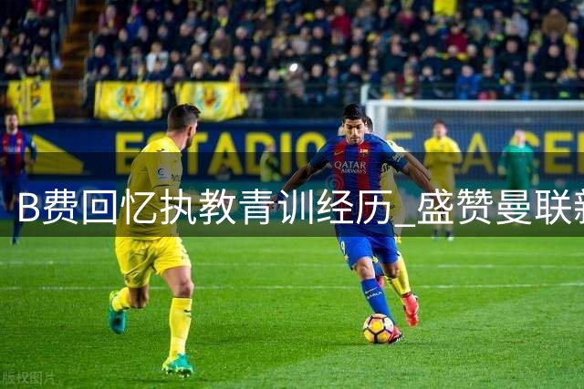 B费回忆执教青训经历 盛赞曼联新星莱西成长显著