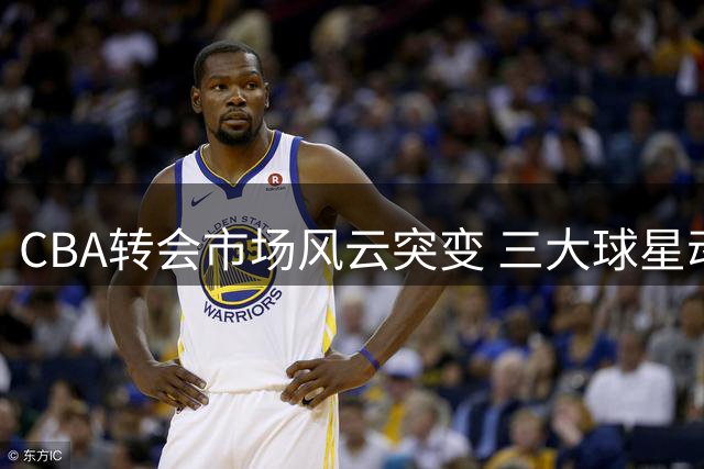 CBA转会市场风云突变 三大球星动向引关注