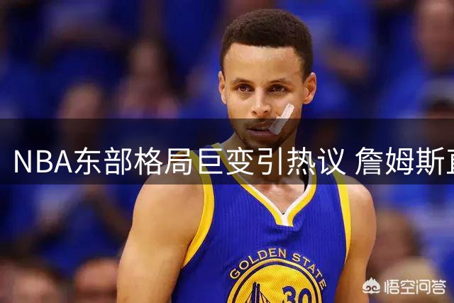 NBA东部格局巨变引热议 詹姆斯直言休赛期操作令人期待