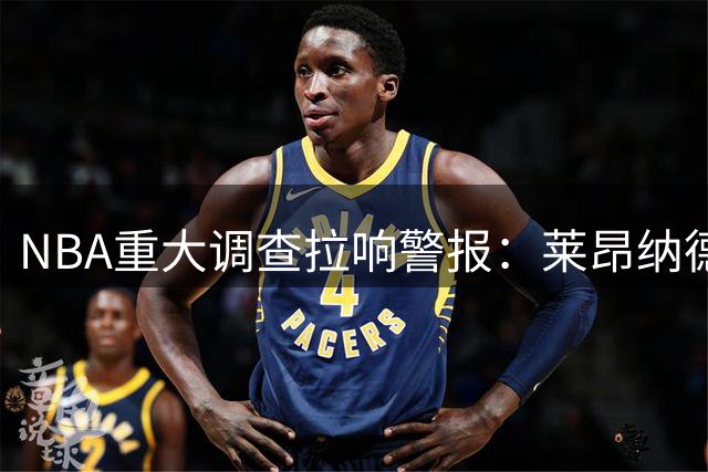 NBA重大调查拉响警报：莱昂纳德签约风波恐历时8年 球员工会表态不惜一战